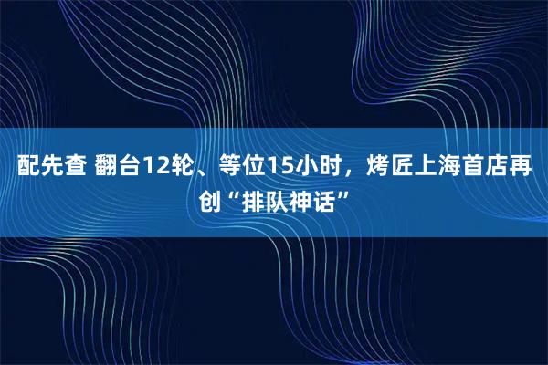 配先查 翻台12轮、等位15小时，烤匠上海首店再创“排队神话”