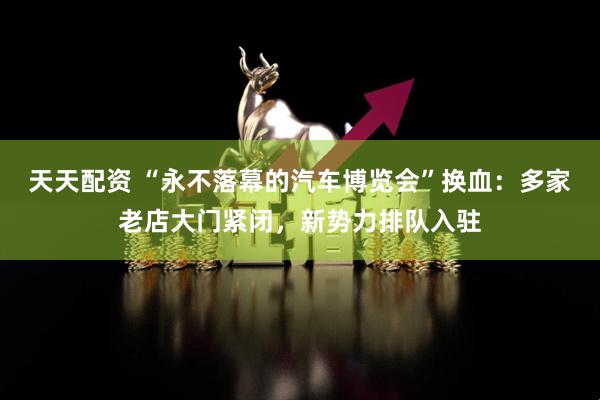 天天配资 “永不落幕的汽车博览会”换血：多家老店大门紧闭，新势力排队入驻